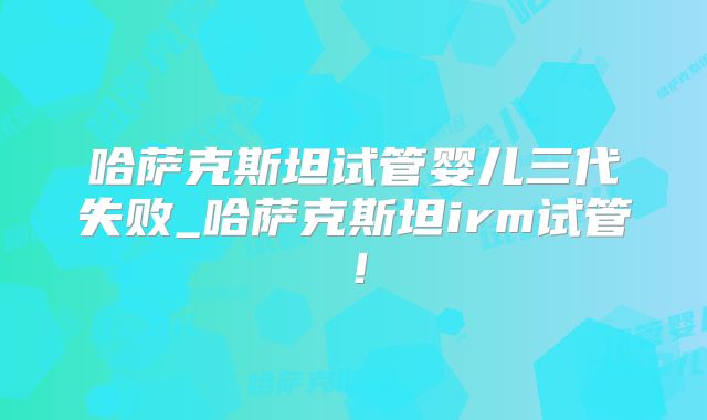 哈萨克斯坦试管婴儿三代失败_哈萨克斯坦irm试管！