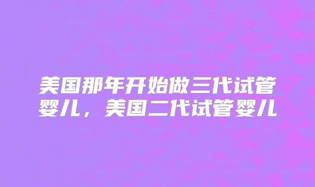 美国那年开始做三代试管婴儿，美国二代试管婴儿