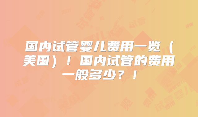 国内试管婴儿费用一览（美国）！国内试管的费用一般多少？！