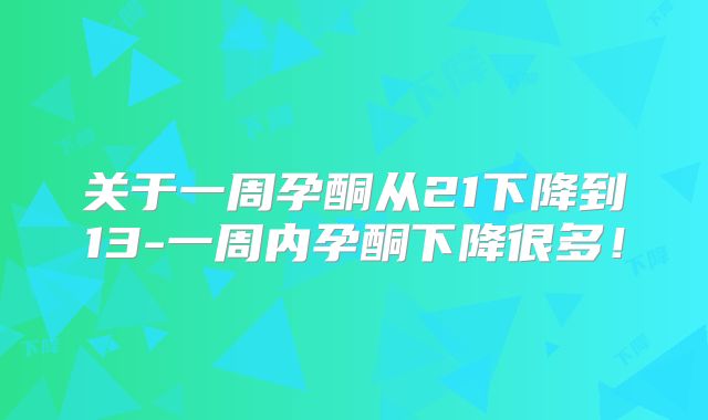 关于一周孕酮从21下降到13-一周内孕酮下降很多！