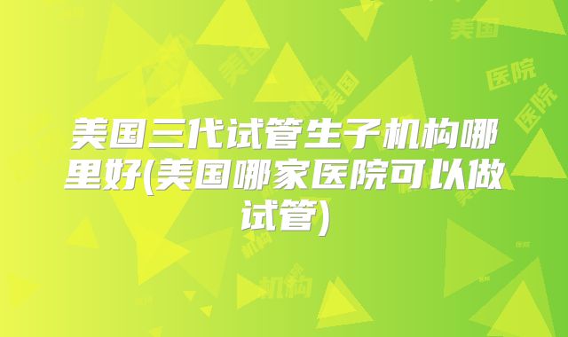 美国三代试管生子机构哪里好(美国哪家医院可以做试管)