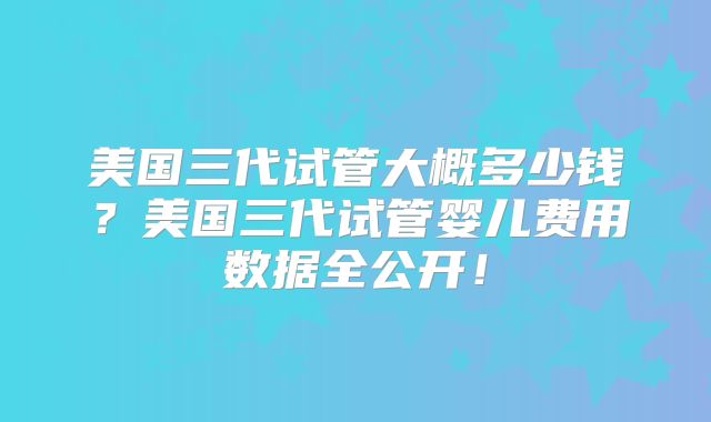 美国三代试管大概多少钱？美国三代试管婴儿费用数据全公开！