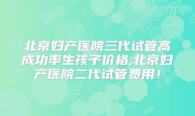 北京妇产医院三代试管高成功率生孩子价格,北京妇产医院二代试管费用！