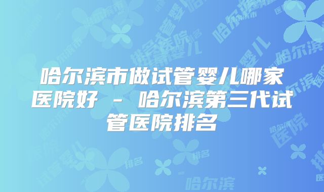 哈尔滨市做试管婴儿哪家医院好 - 哈尔滨第三代试管医院排名