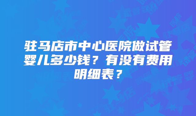 驻马店市中心医院做试管婴儿多少钱？有没有费用明细表？