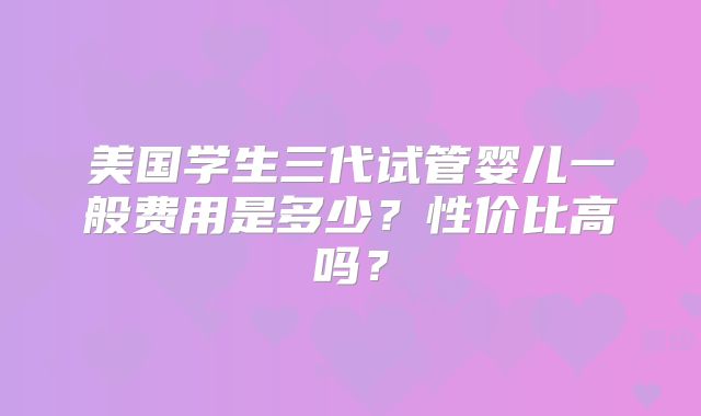 美国学生三代试管婴儿一般费用是多少？性价比高吗？