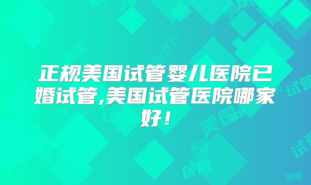 正规美国试管婴儿医院已婚试管,美国试管医院哪家好！