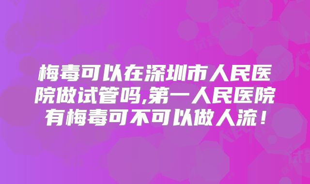 梅毒可以在深圳市人民医院做试管吗,第一人民医院有梅毒可不可以做人流!