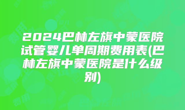2024巴林左旗中蒙医院试管婴儿单周期费用表(巴林左旗中蒙医院是什么级别)
