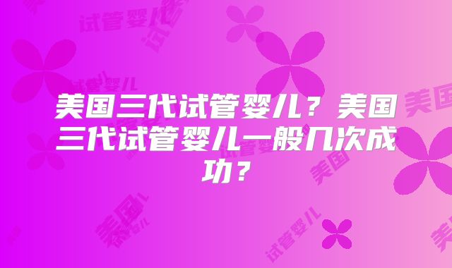 美国三代试管婴儿？美国三代试管婴儿一般几次成功？