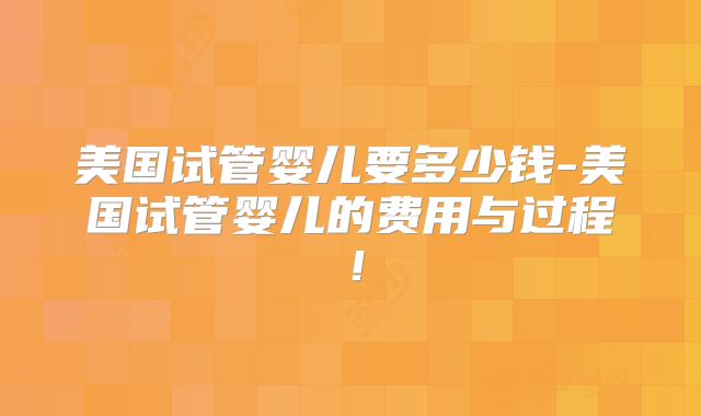 美国试管婴儿要多少钱-美国试管婴儿的费用与过程！