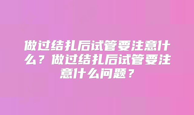 做过结扎后试管要注意什么？做过结扎后试管要注意什么问题？