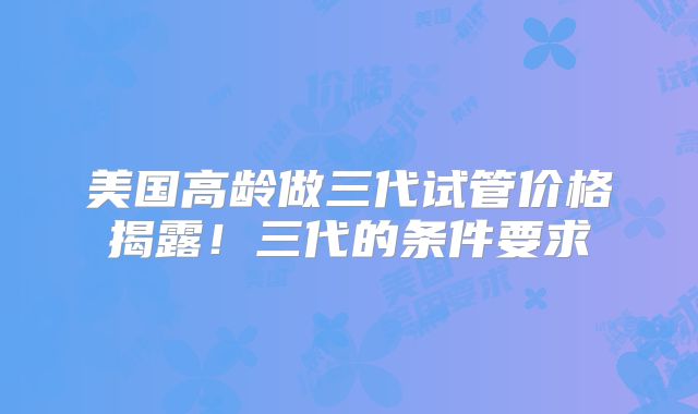 美国高龄做三代试管价格揭露！三代的条件要求