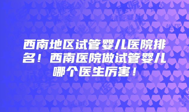 西南地区试管婴儿医院排名！西南医院做试管婴儿哪个医生厉害！