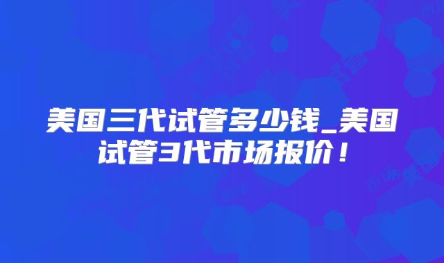 美国三代试管多少钱_美国试管3代市场报价！
