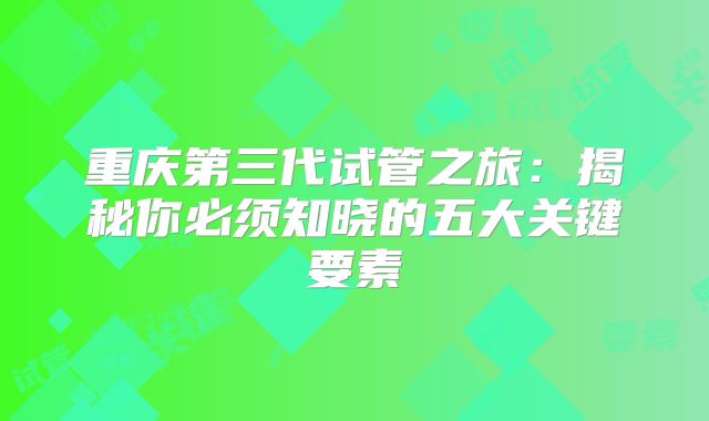 重庆第三代试管之旅:揭秘你必须知晓的五大关键要素