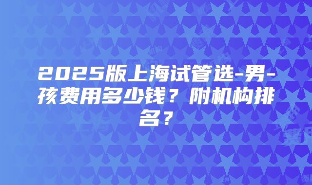 2025版上海试管选-男-孩费用多少钱?附机构排名?