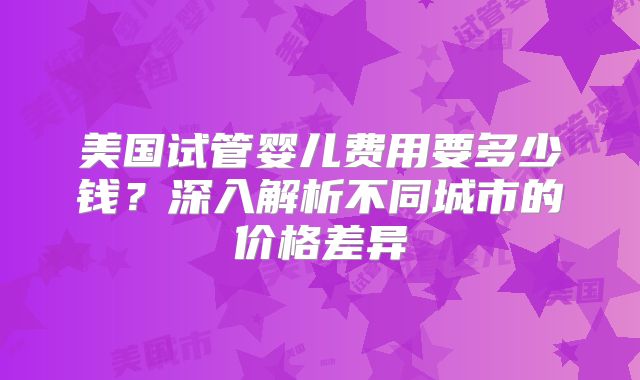 美国试管婴儿费用要多少钱？深入解析不同城市的价格差异