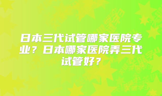 日本三代试管哪家医院专业？日本哪家医院弄三代试管好？