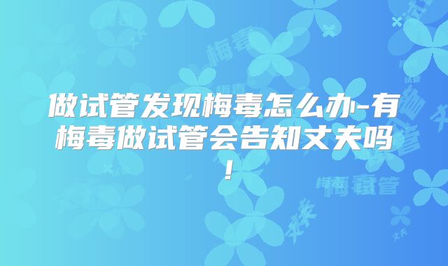 做试管发现梅毒怎么办-有梅毒做试管会告知丈夫吗！