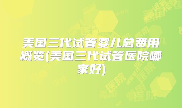 美国三代试管婴儿总费用概览(美国三代试管医院哪家好)