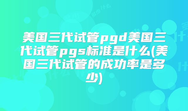 美国三代试管pgd美国三代试管pgs标准是什么(美国三代试管的成功率是多少)
