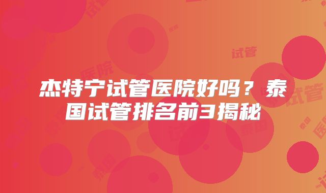 杰特宁试管医院好吗？泰国试管排名前3揭秘