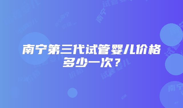南宁第三代试管婴儿价格多少一次？