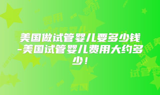 美国做试管婴儿要多少钱-美国试管婴儿费用大约多少！