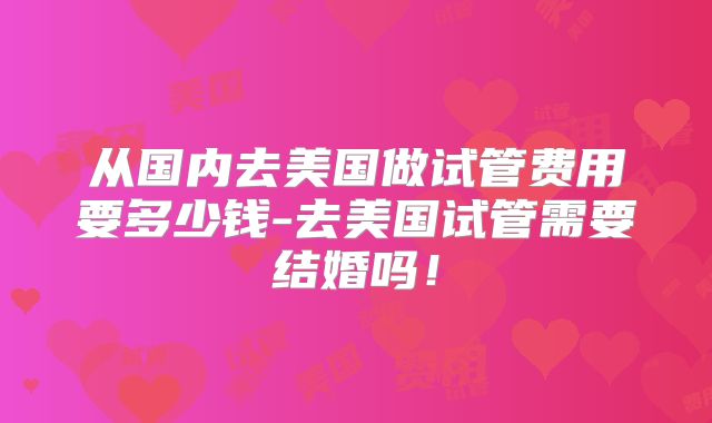 从国内去美国做试管费用要多少钱-去美国试管需要结婚吗！