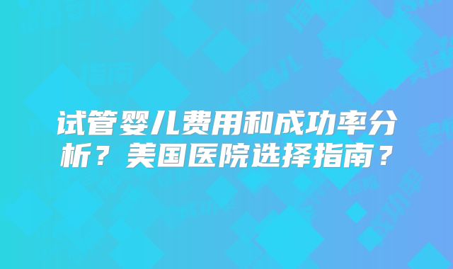 试管婴儿费用和成功率分析？美国医院选择指南？