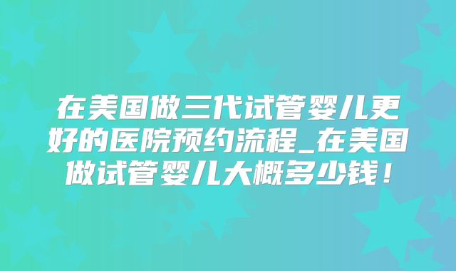 在美国做三代试管婴儿更好的医院预约流程_在美国做试管婴儿大概多少钱！