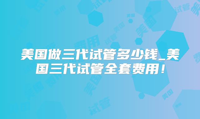 美国做三代试管多少钱_美国三代试管全套费用！