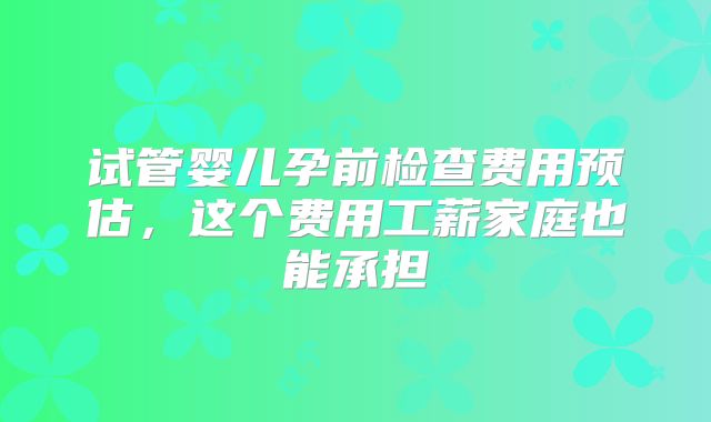 试管婴儿孕前检查费用预估，这个费用工薪家庭也能承担