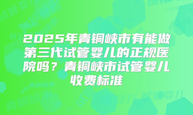 2025年青铜峡市有能做第三代试管婴儿的正规医院吗?青铜峡市试管婴儿收费标准