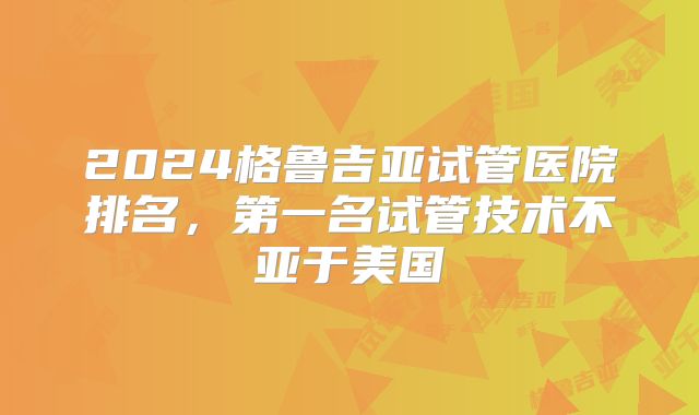 2024格鲁吉亚试管医院排名,第一名试管技术不亚于美国