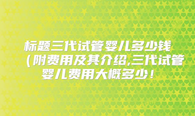 标题三代试管婴儿多少钱（附费用及其介绍,三代试管婴儿费用大概多少！