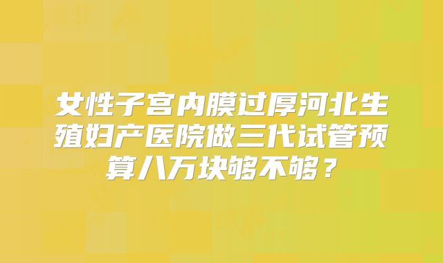 女性子宫内膜过厚河北生殖妇产医院做三代试管预算八万块够不够？
