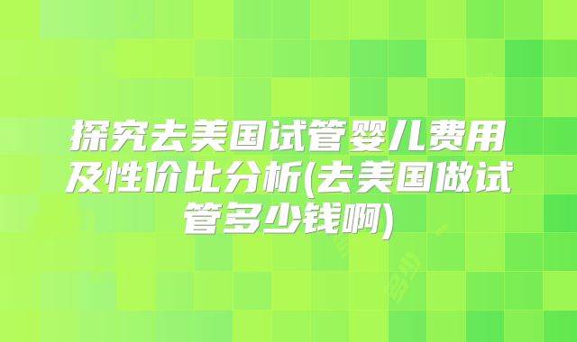 探究去美国试管婴儿费用及性价比分析(去美国做试管多少钱啊)