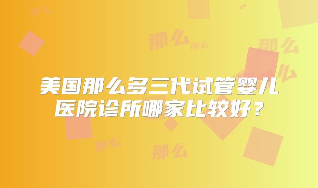 美国那么多三代试管婴儿医院诊所哪家比较好？