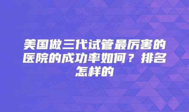美国做三代试管最厉害的医院的成功率如何？排名怎样的
