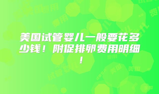 美国试管婴儿一般要花多少钱!附促排卵费用明细!