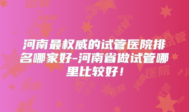 河南最权威的试管医院排名哪家好-河南省做试管哪里比较好！