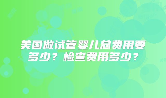 美国做试管婴儿总费用要多少?检查费用多少?