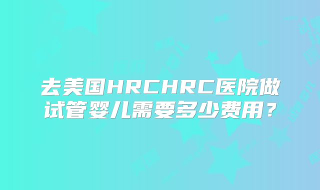 去美国HRCHRC医院做试管婴儿需要多少费用?