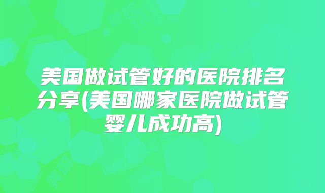 美国做试管好的医院排名分享(美国哪家医院做试管婴儿成功高)