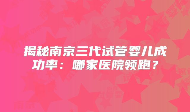 揭秘南京三代试管婴儿成功率：哪家医院领跑？