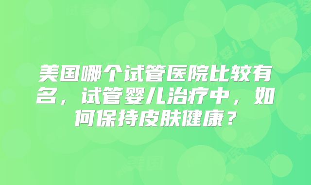 美国哪个试管医院比较有名，试管婴儿治疗中，如何保持皮肤健康？