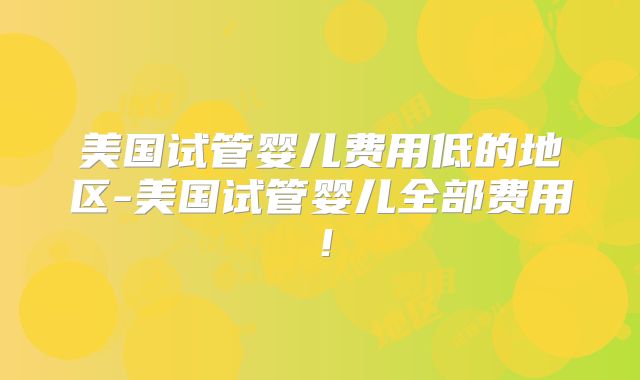 美国试管婴儿费用低的地区-美国试管婴儿全部费用!