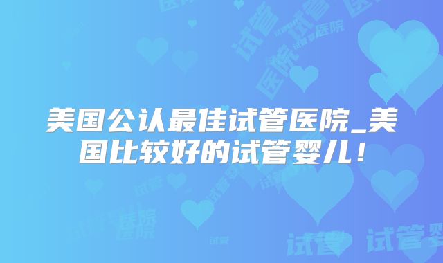 美国公认最佳试管医院_美国比较好的试管婴儿！